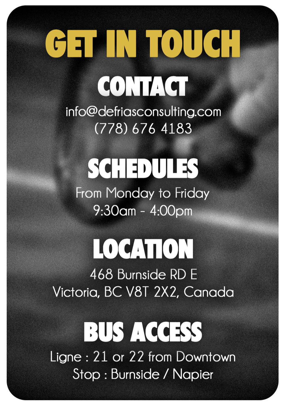 Get in Touch - Contact : info@defriasconsulting.com - (778) 676 4183 - Schedules : From Monday to Friday - 9:30am - 4:00pm - Location : 468 Burnside RD E - Victoria, BC V8T 2X2, Canada - Bus Access : Ligne : 21 or 22 from Downtown - Stop : Burnside / Napier